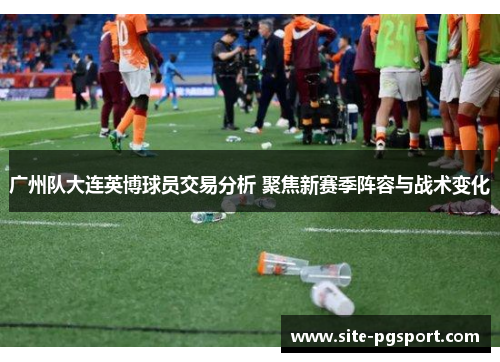 广州队大连英博球员交易分析 聚焦新赛季阵容与战术变化