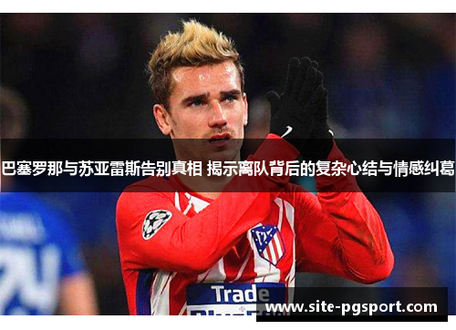 巴塞罗那与苏亚雷斯告别真相 揭示离队背后的复杂心结与情感纠葛