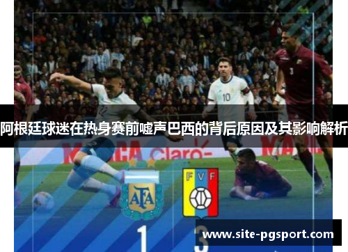 阿根廷球迷在热身赛前嘘声巴西的背后原因及其影响解析