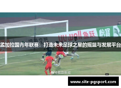 孟加拉国青年联赛：打造未来足球之星的摇篮与发展平台