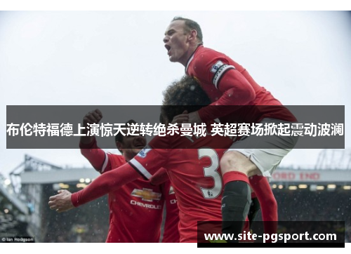 布伦特福德上演惊天逆转绝杀曼城 英超赛场掀起震动波澜