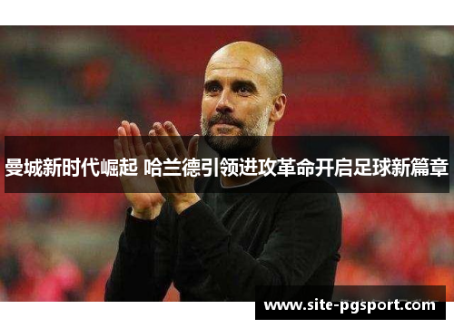 曼城新时代崛起 哈兰德引领进攻革命开启足球新篇章 曼城新时代崛起 哈兰德引领进攻革命开启足球新篇章